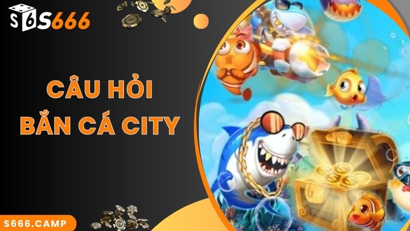 Câu hỏi nhiều người quan tâm về trải nghiệm game bắn cá City
